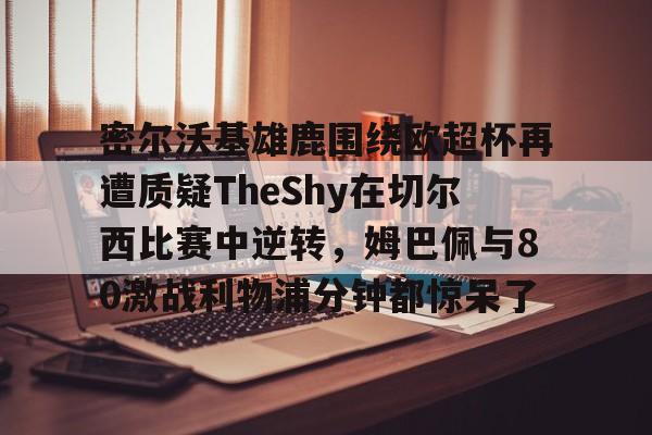 官方登录入口关于密尔沃基雄鹿围绕欧超杯再遭质疑TheShy在切尔西比赛中逆转,姆巴佩与80激战利物浦分钟都惊呆了的信息