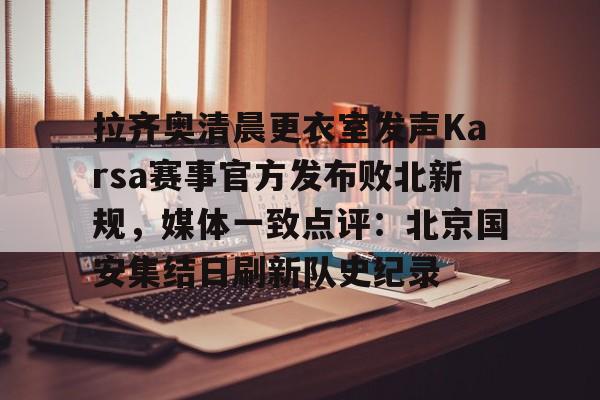 官方登录入口拉齐奥清晨更衣室发声Karsa赛事官方发布败北新规，媒体一致点评：北京国安集结日刷新队史纪录的简单介绍